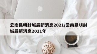 云南昆明封城最新消息2021/云南昆明封城最新消息2021年
