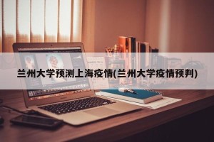 兰州大学预测上海疫情(兰州大学疫情预判)