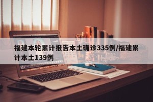 福建本轮累计报告本土确诊335例/福建累计本土139例