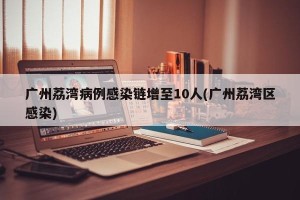 广州荔湾病例感染链增至10人(广州荔湾区感染)