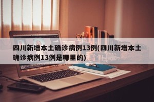 四川新增本土确诊病例13例(四川新增本土确诊病例13例是哪里的)