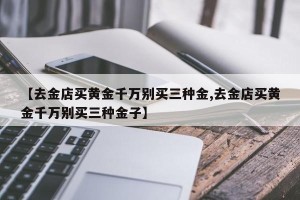 【去金店买黄金千万别买三种金,去金店买黄金千万别买三种金子】