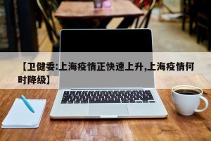 【卫健委:上海疫情正快速上升,上海疫情何时降级】