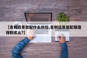 【吉利远景低配什么价位,吉利远景低配版值得购买么?】