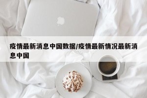 疫情最新消息中国数据/疫情最新情况最新消息中国