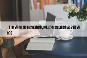 【附近哪里有加油站,附近有加油站么?最近的】