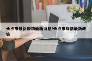 长沙市最新疫情最新消息/长沙市疫情最新政策
