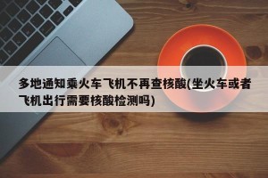 多地通知乘火车飞机不再查核酸(坐火车或者飞机出行需要核酸检测吗)