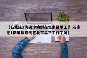 【石家庄1例确诊病例在北京昌平工作,石家庄1例确诊病例在北京昌平工作了吗】
