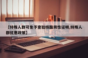 【特殊人群可免予查验核酸阴性证明,特殊人群优惠政策】