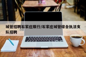城管招聘石家庄限行/石家庄城管综合执法支队招聘