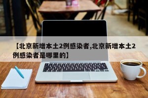 【北京新增本土2例感染者,北京新增本土2例感染者是哪里的】