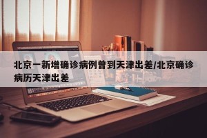 北京一新增确诊病例曾到天津出差/北京确诊病历天津出差