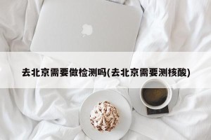 去北京需要做检测吗(去北京需要测核酸)