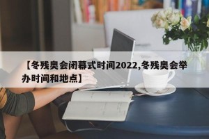 【冬残奥会闭幕式时间2022,冬残奥会举办时间和地点】