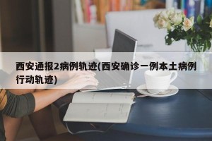 西安通报2病例轨迹(西安确诊一例本土病例行动轨迹)