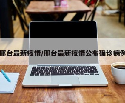 邢台最新疫情/邢台最新疫情公布确诊病例