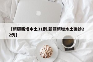 【新疆新增本土31例,新疆新增本土确诊22例】