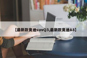 【最新款奥迪suvQ3,最新款奥迪A8】