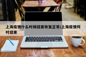 上海疫情什么时候结束恢复正常/上海疫情何时结束