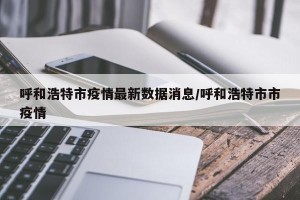 呼和浩特市疫情最新数据消息/呼和浩特市市疫情