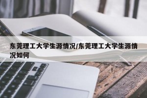 东莞理工大学生源情况/东莞理工大学生源情况如何