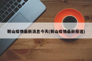 鞍山疫情最新消息今天(鞍山疫情最新报道)