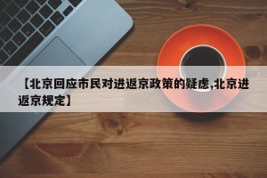 【北京回应市民对进返京政策的疑虑,北京进返京规定】