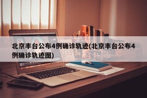 北京丰台公布4例确诊轨迹(北京丰台公布4例确诊轨迹图)