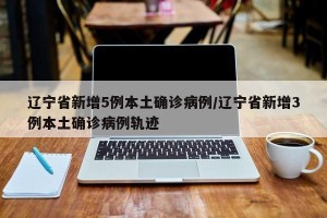 辽宁省新增5例本土确诊病例/辽宁省新增3例本土确诊病例轨迹