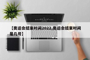 【奥运会结束时间2022,奥运会结束时间是几号】