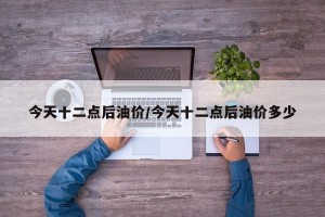 今天十二点后油价/今天十二点后油价多少