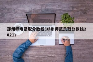 郑州师专录取分数线(郑州师范录取分数线2021)