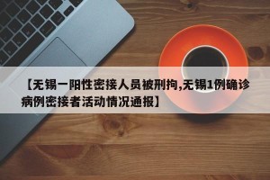 【无锡一阳性密接人员被刑拘,无锡1例确诊病例密接者活动情况通报】