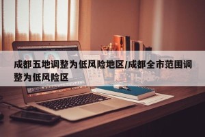 成都五地调整为低风险地区/成都全市范围调整为低风险区
