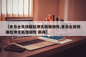 【青岛全员核酸检测无新增阳性,青岛全员核酸检测无新增阳性 新闻】