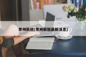 常州新冠(常州新冠最新消息)