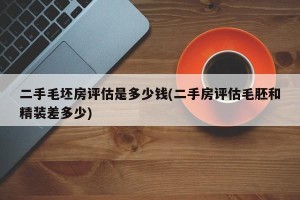 二手毛坯房评估是多少钱(二手房评估毛胚和精装差多少)