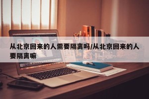 从北京回来的人需要隔离吗/从北京回来的人要隔离嘛
