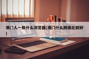澳门人一般什么浏览器(澳门什么网络比较好)