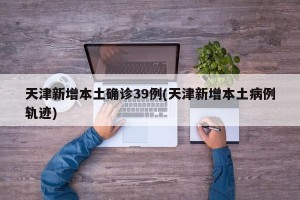 天津新增本土确诊39例(天津新增本土病例轨迹)