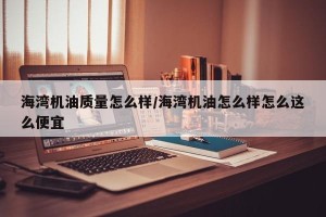 海湾机油质量怎么样/海湾机油怎么样怎么这么便宜