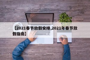 【2021春节放假安排,2021年春节放假指南】