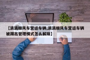 【滴滴顺风车营运车辆,滴滴顺风车营运车辆被踢出管理模式怎么解除】