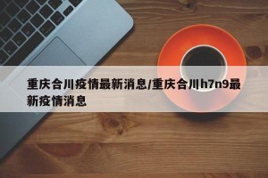 重庆合川疫情最新消息/重庆合川h7n9最新疫情消息