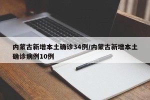 内蒙古新增本土确诊34例/内蒙古新增本土确诊病例10例