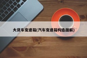 大货车变速箱(汽车变速箱构造图解)