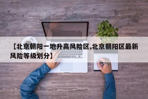 【北京朝阳一地升高风险区,北京朝阳区最新风险等级划分】