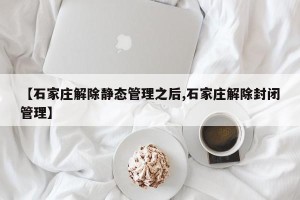 【石家庄解除静态管理之后,石家庄解除封闭管理】