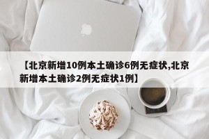 【北京新增10例本土确诊6例无症状,北京新增本土确诊2例无症状1例】